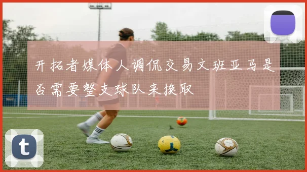 开拓者媒体人调侃交易文班亚马是否需要整支球队来换取