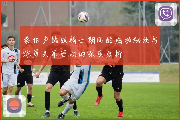 泰伦卢执教骑士期间的成功秘诀与球员关系密切的深度分析