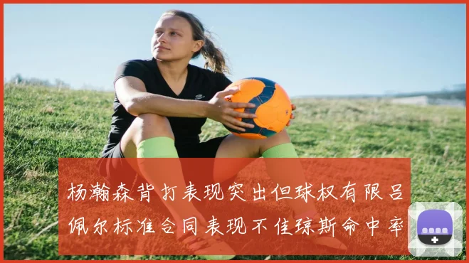 杨瀚森背打表现突出但球权有限吕佩尔标准合同表现不佳琼斯命中率略高