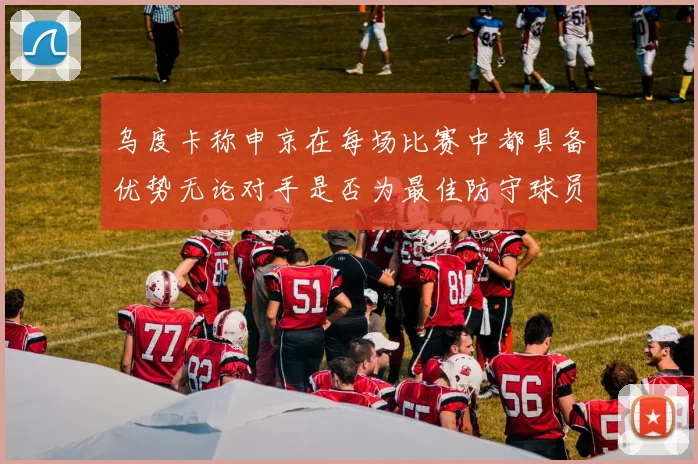 乌度卡称申京在每场比赛中都具备优势无论对手是否为最佳防守球员