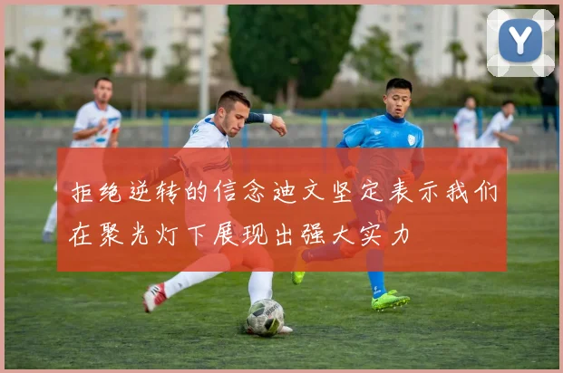 拒绝逆转的信念迪文坚定表示我们在聚光灯下展现出强大实力