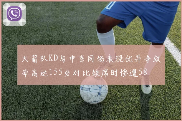 火箭队KD与申京同场表现优异净效率高达155分对比缺席时惨遭58