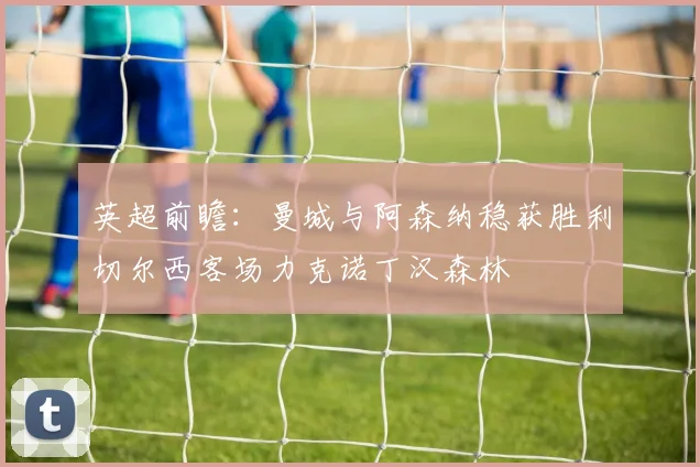 英超前瞻：曼城与阿森纳稳获胜利切尔西客场力克诺丁汉森林