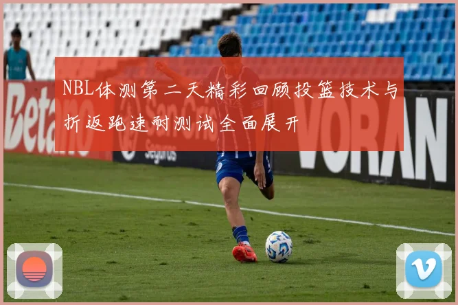 NBL体测第二天精彩回顾投篮技术与折返跑速耐测试全面展开