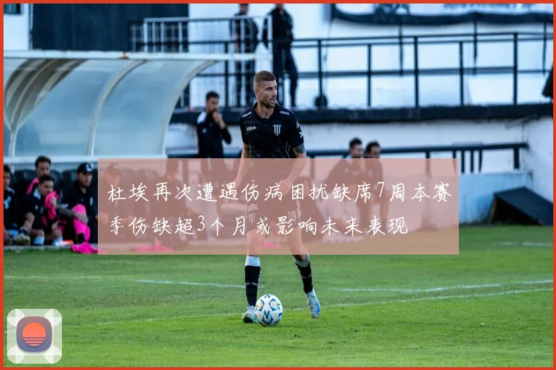 杜埃再次遭遇伤病困扰缺席7周本赛季伤缺超3个月或影响未来表现