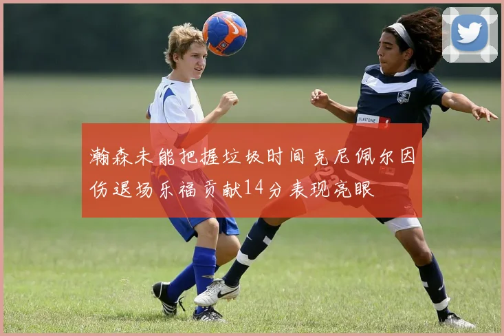 瀚森未能把握垃圾时间克尼佩尔因伤退场乐福贡献14分表现亮眼