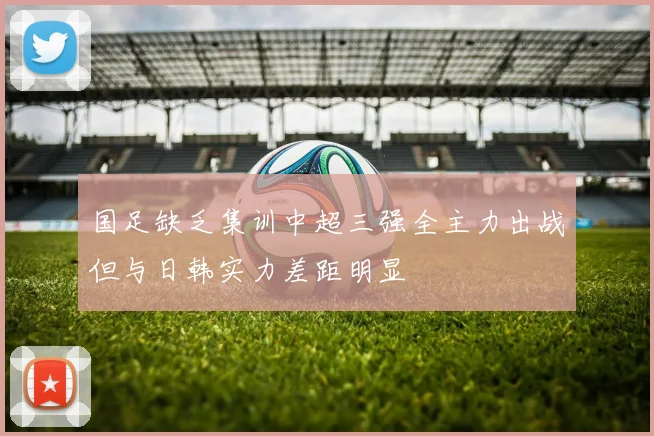 国足缺乏集训中超三强全主力出战但与日韩实力差距明显