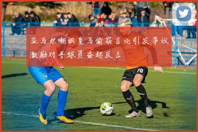 亚马尔嘲讽皇马偷窃言论引发争议激励对手球员奋起反击