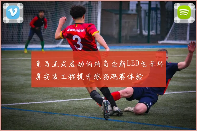 皇马正式启动伯纳乌全新LED电子环屏安装工程提升球场观赛体验