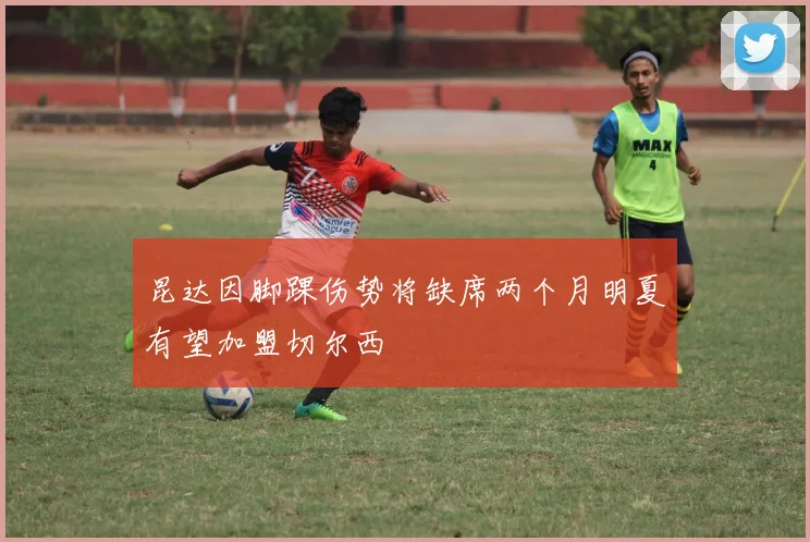 昆达因脚踝伤势将缺席两个月明夏有望加盟切尔西