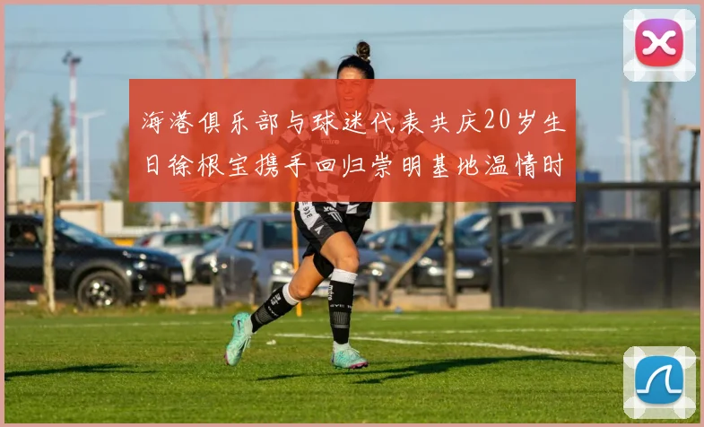 海港俱乐部与球迷代表共庆20岁生日徐根宝携手回归崇明基地温情时刻