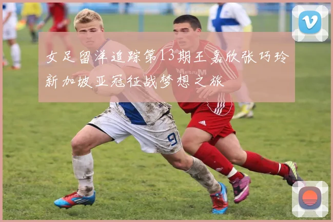 女足留洋追踪第13期王嘉欣张巧玲新加坡亚冠征战梦想之旅