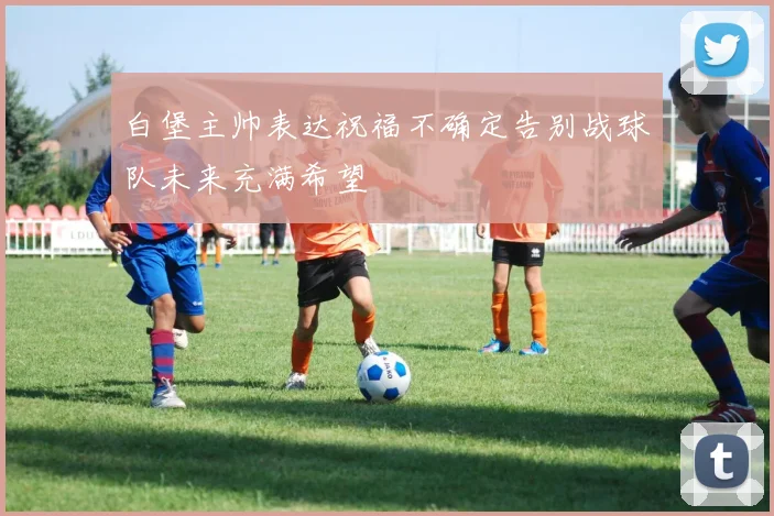 白堡主帅表达祝福不确定告别战球队未来充满希望