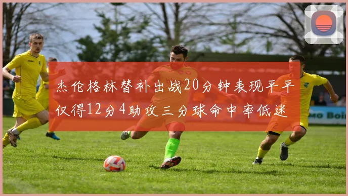 杰伦格林替补出战20分钟表现平平仅得12分4助攻三分球命中率低迷