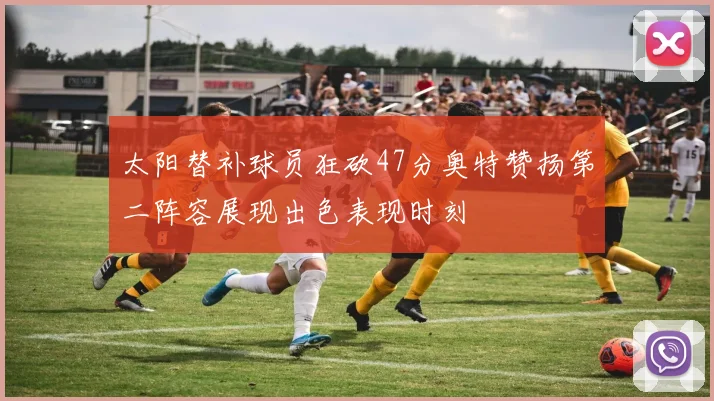 太阳替补球员狂砍47分奥特赞扬第二阵容展现出色表现时刻