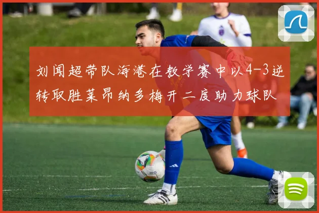 刘闻超带队海港在教学赛中以4-3逆转取胜莱昂纳多梅开二度助力球队
