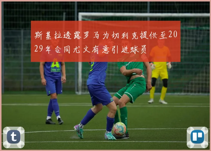 斯基拉透露罗马为切利克提供至2029年合同尤文有意引进球员