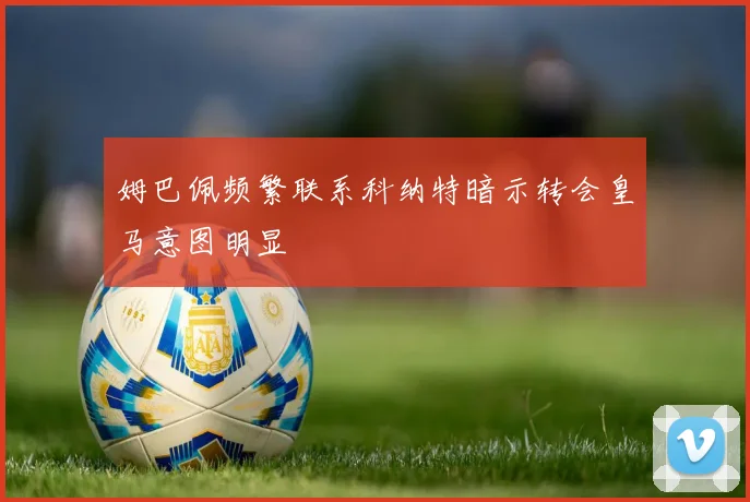 姆巴佩频繁联系科纳特暗示转会皇马意图明显