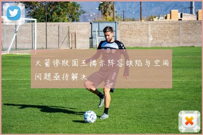 火箭惨败国王揭示阵容缺陷与空间问题亟待解决