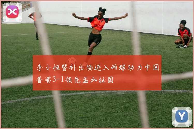 李小恒替补出场连入两球助力中国香港3-1领先孟加拉国