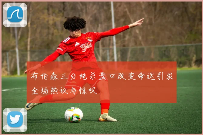 布伦森三分绝杀盘口改变命运引发全场热议与惊叹